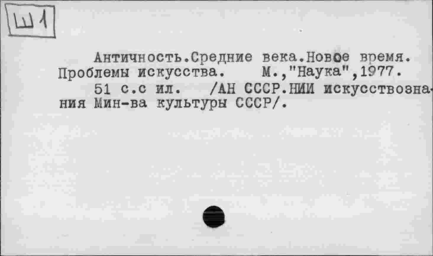 ﻿Античность.Средние века.Новое время. Проблемы искусства. М.,"Наука",1977.
51 с.с ил. /АН СССР.НИИ искусствознания Мин-ва культуры СССР/.